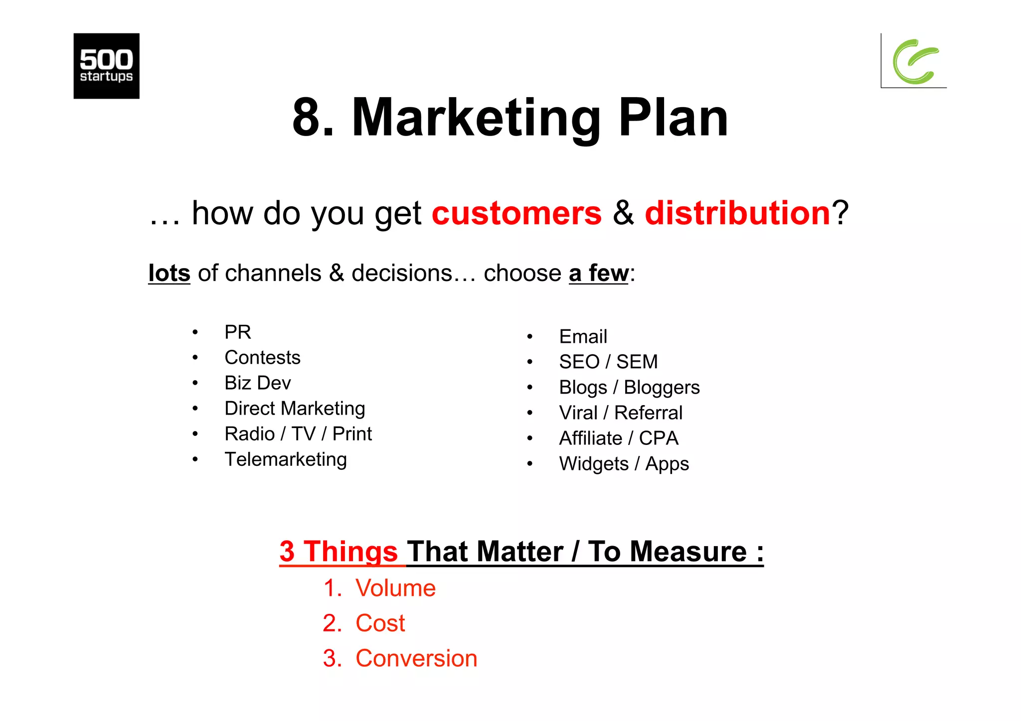 8. Marketing Plan
•  PR
•  Contests
•  Biz Dev
•  Direct Marketing
•  Radio / TV / Print
•  Telemarketing
•  Email
•  SEO / SEM
•  Blogs / Bloggers
•  Viral / Referral
•  Affiliate / CPA
•  Widgets / Apps
… how do you get customers & distribution?
lots of channels & decisions… choose a few:
3 Things That Matter / To Measure :
1.  Volume
2.  Cost
3.  Conversion
 