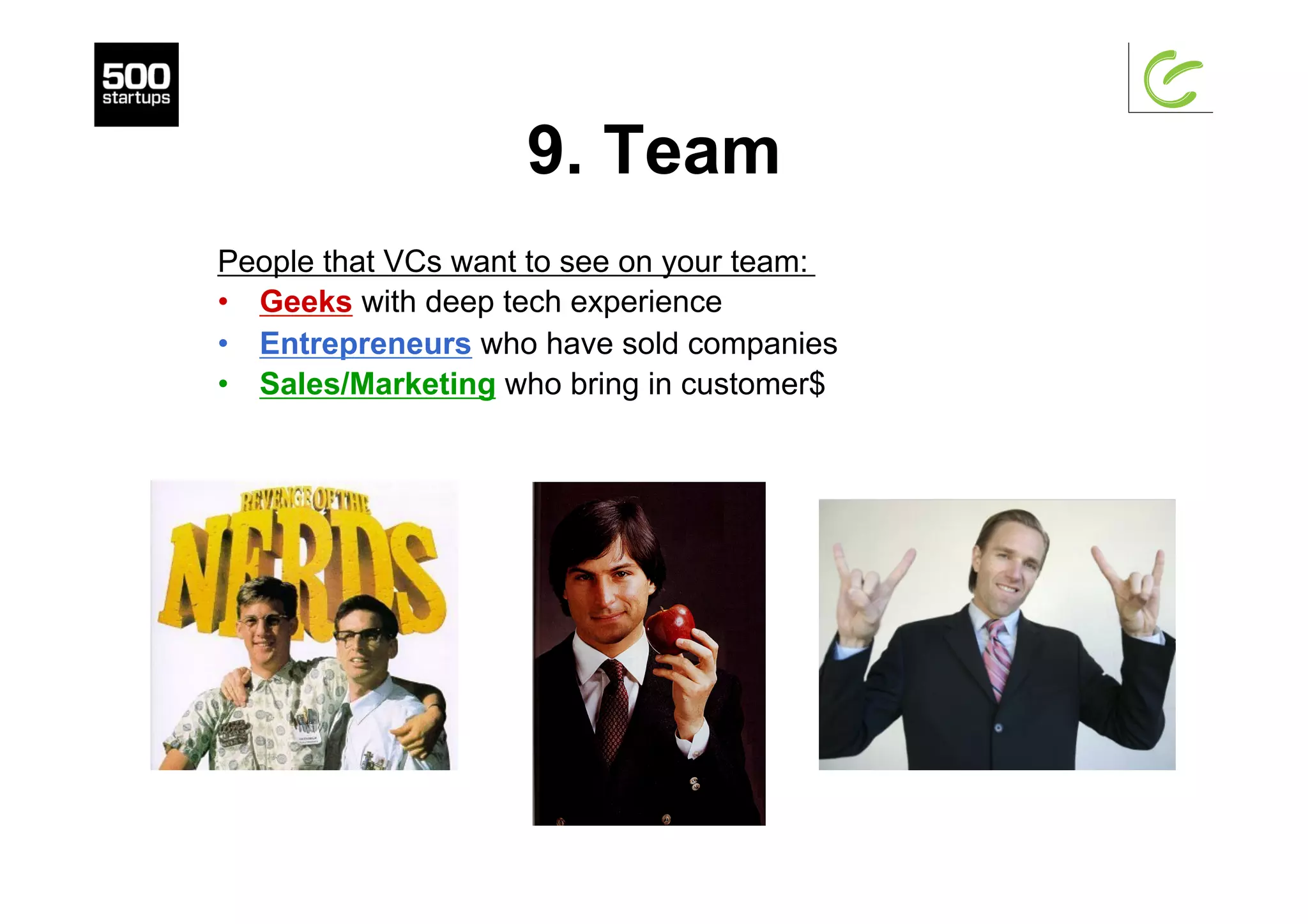 9. Team
People that VCs want to see on your team:
•  Geeks with deep tech experience
•  Entrepreneurs who have sold companies
•  Sales/Marketing who bring in customer$
 