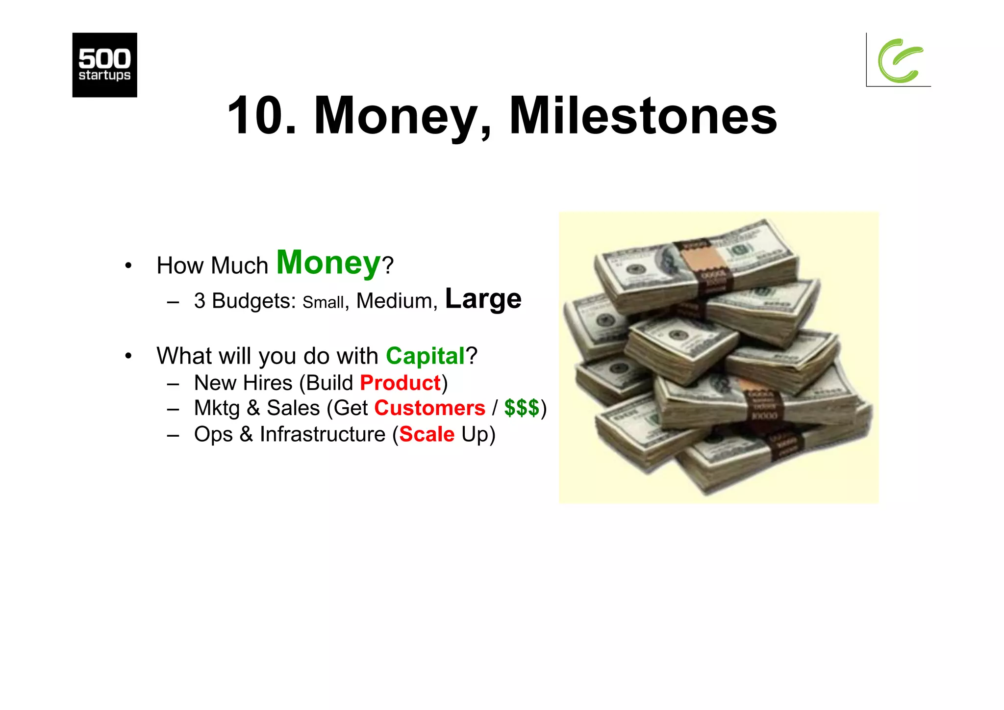 10. Money, Milestones
•  How Much Money?
–  3 Budgets: Small, Medium, Large
•  What will you do with Capital?
–  New Hires (Build Product)
–  Mktg & Sales (Get Customers / $$$)
–  Ops & Infrastructure (Scale Up)
 