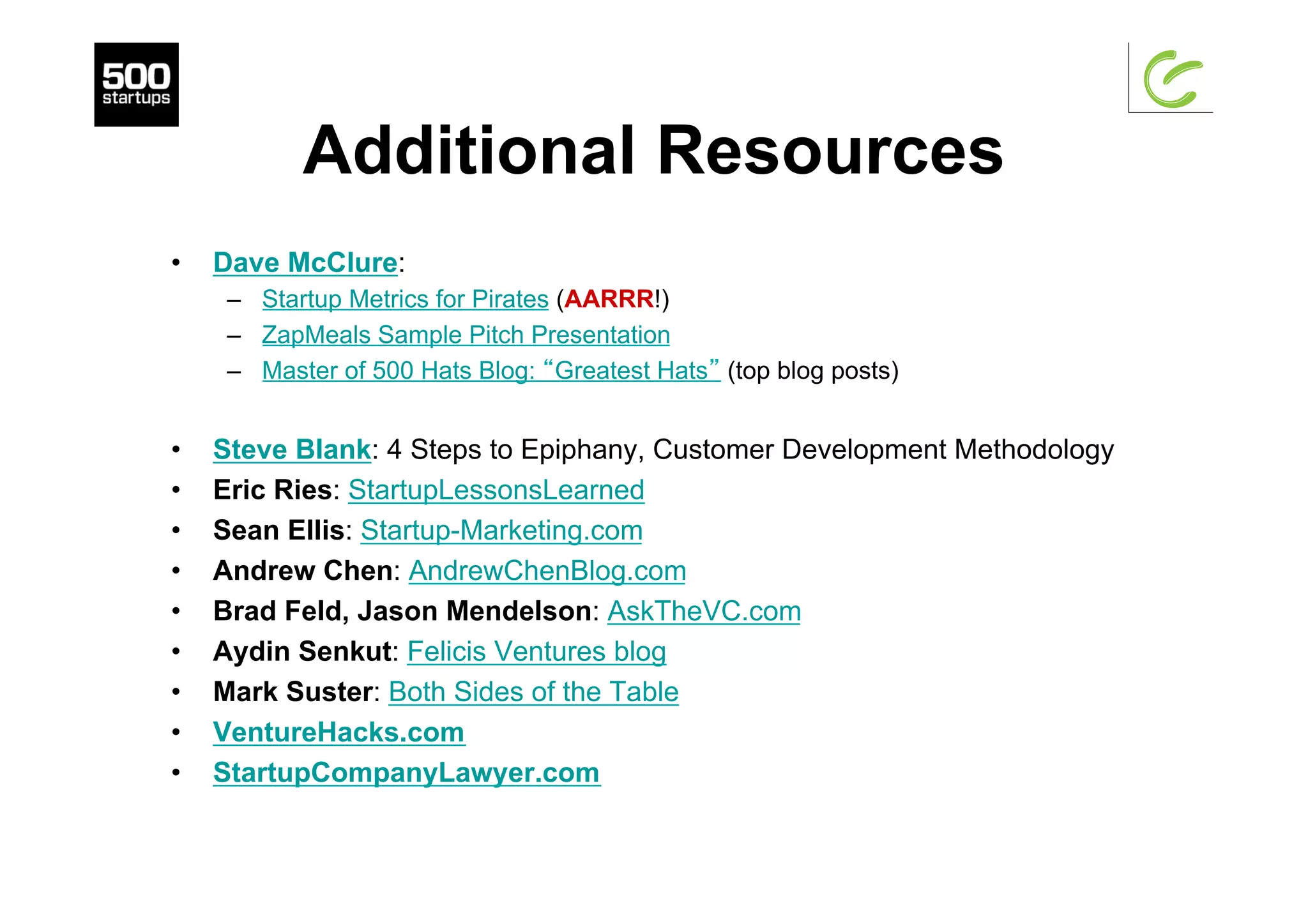 Additional Resources
•  Dave McClure:
–  Startup Metrics for Pirates (AARRR!)
–  ZapMeals Sample Pitch Presentation
–  Master of 500 Hats Blog: “Greatest Hats” (top blog posts)
•  Steve Blank: 4 Steps to Epiphany, Customer Development Methodology
•  Eric Ries: StartupLessonsLearned
•  Sean Ellis: Startup-Marketing.com
•  Andrew Chen: AndrewChenBlog.com
•  Brad Feld, Jason Mendelson: AskTheVC.com
•  Aydin Senkut: Felicis Ventures blog
•  Mark Suster: Both Sides of the Table
•  VentureHacks.com
•  StartupCompanyLawyer.com
 