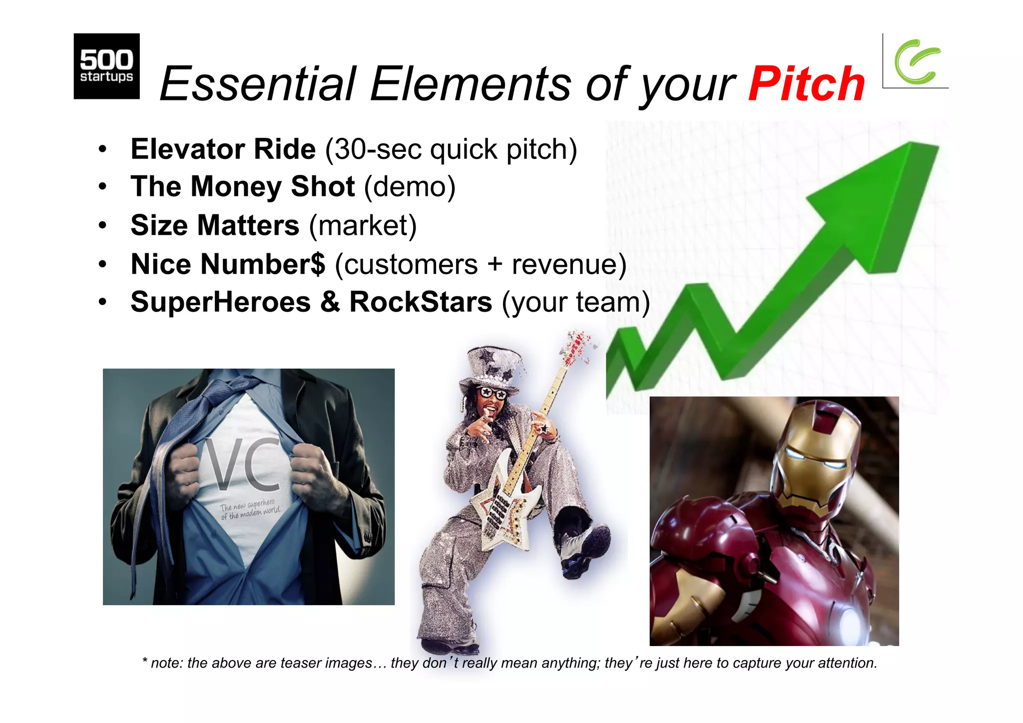 Essential Elements of your Pitch
•  Elevator Ride (30-sec quick pitch)
•  The Money Shot (demo)
•  Size Matters (market)
•  Nice Number$ (customers + revenue)
•  SuperHeroes & RockStars (your team)
* note: the above are teaser images… they don’t really mean anything; they’re just here to capture your attention.
 