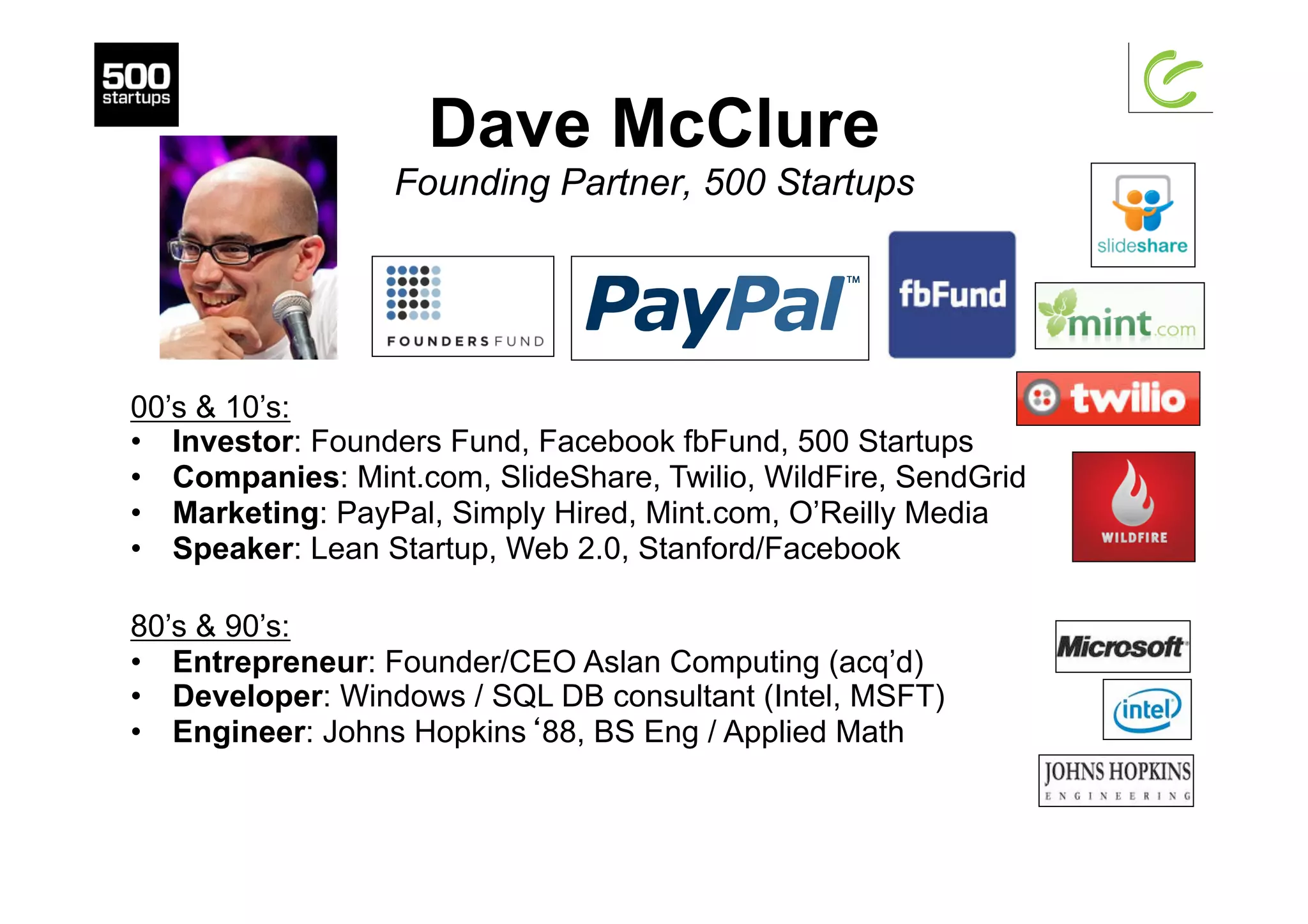 Dave McClure
Founding Partner, 500 Startups
00’s & 10’s:
•  Investor: Founders Fund, Facebook fbFund, 500 Startups
•  Companies: Mint.com, SlideShare, Twilio, WildFire, SendGrid
•  Marketing: PayPal, Simply Hired, Mint.com, O’Reilly Media
•  Speaker: Lean Startup, Web 2.0, Stanford/Facebook
80’s & 90’s:
•  Entrepreneur: Founder/CEO Aslan Computing (acq’d)
•  Developer: Windows / SQL DB consultant (Intel, MSFT)
•  Engineer: Johns Hopkins‘88, BS Eng / Applied Math
 