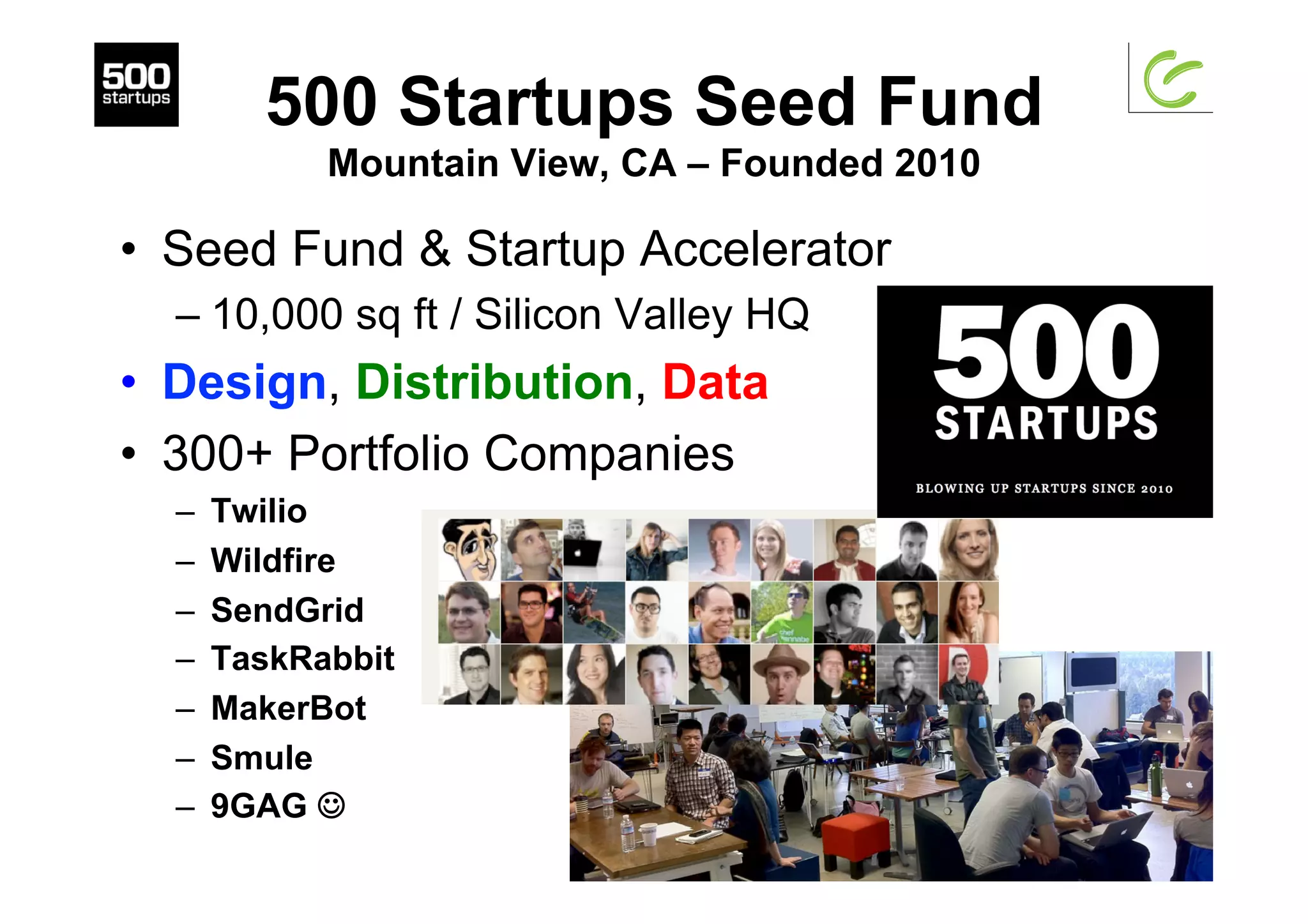 500 Startups Seed Fund
Mountain View, CA – Founded 2010
•  Seed Fund & Startup Accelerator
– 10,000 sq ft / Silicon Valley HQ
•  Design, Distribution, Data
•  300+ Portfolio Companies
–  Twilio
–  Wildfire
–  SendGrid
–  TaskRabbit
–  MakerBot
–  Smule
–  9GAG J
 