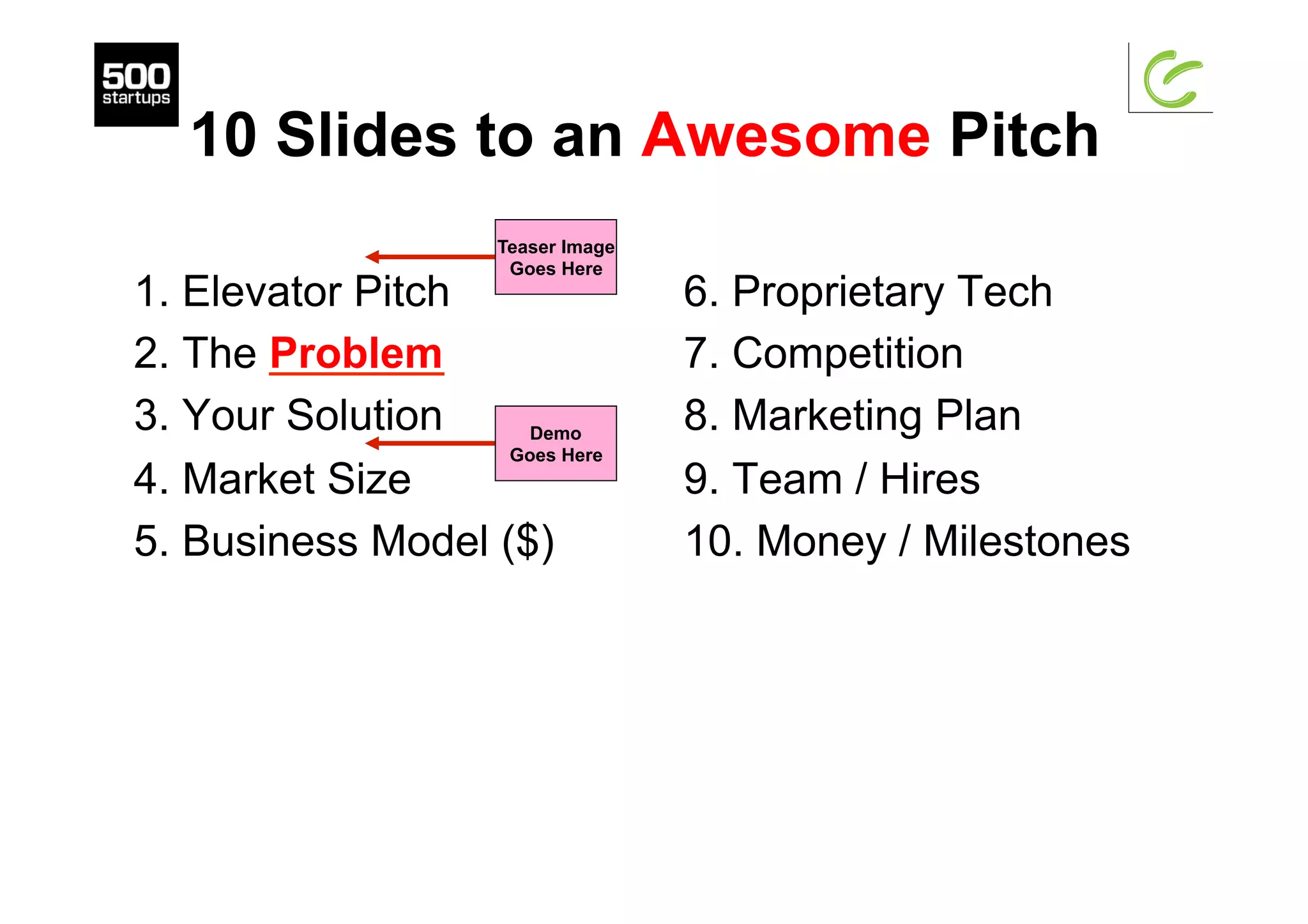 10 Slides to an Awesome Pitch
1. Elevator Pitch
2. The Problem
3. Your Solution
4. Market Size
5. Business Model ($)
6. Proprietary Tech
7. Competition
8. Marketing Plan
9. Team / Hires
10. Money / Milestones
Demo
Goes Here
Teaser Image
Goes Here
 
