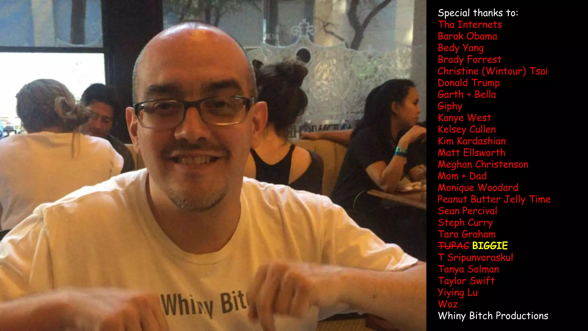 Special thanks to:
Tha Internets
Barak Obama
Bedy Yang
Brady Forrest
Christine (Wintour) Tsai
Donald Trump
Garth + Bella
Giphy
Kanye West
Kelsey Cullen
Kim Kardashian
Matt Ellsworth
Meghan Christenson
Mom + Dad
Monique Woodard
Peanut Butter Jelly Time
Sean Percival
Steph Curry
Tara Graham
TUPAC BIGGIE
T Sripunvoraskul
Tanya Solman
Taylor Swift
Yiying Lu
Woz
Whiny Bitch Productions
 