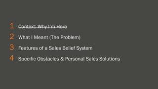 1 Context: Why I’m Here 
2 What I Meant (The Problem) 
3 Features of a Sales Belief System 
4 Specific Obstacles & Personal Sales Solutions 
 