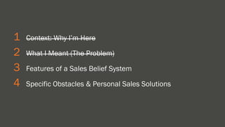1 Context: Why I’m Here 
2 What I Meant (The Problem) 
3 Features of a Sales Belief System 
4 Specific Obstacles & Personal Sales Solutions 
 