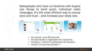 Salespeople who have no facetime with buyers 
use Vsnap to send quick, individual video 
messages. It’s the most efficient way to convey 
tone and trust -- and increase your close rate. 
#INBOUND14 
• Any device, up to 60 seconds. 
• No downloads or registration for recipients. 
• Analytics + real-time notifications for senders. 
• Vsnap 2.0 launches October 7 
 