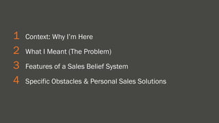 1 Context: Why I’m Here 
2 What I Meant (The Problem) 
3 Features of a Sales Belief System 
4 Specific Obstacles & Personal Sales Solutions 
 