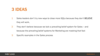 3 IDEAS 
1 Sales leaders don’t try new ways to close more SQLs because they don’t BELIEVE 
#INBOUND14 
they will work. 
2 They don’t believe because we lack a prevailing belief system for Sales -- and 
because the prevailing belief systems for Marketing are masking that fact 
3 Specific examples in the Sales process 
 