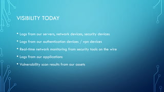 VISIBILITY TODAY
• Logs from our servers, network devices, security devices
• Logs from our authentication devices / vpn devices
• Real-time network monitoring from security tools on the wire
• Logs from our applications
• Vulnerability scan results from our assets
 