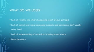 • Lack of visibility into what’s happening (can’t always get logs)
• Lack of control over users (corporate accounts and permissions don’t usually
carry over)
• Lack of understanding of what data is being stored where
• Data Residency
WHAT DO WE LOSE?
 