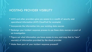 HOSTING PROVIDER VISIBILITY
• AWS and other providers give you access to a wealth of security and
operational information (AWS CloudTrail for example)
• Incorporate the information into your existing data sources
• Redesign your incident response process to use these data sources as part of
an investigation
• Figure out what information you have access to now, and map that to “new”
source(s) of information provided by the cloud provider
• Make them part of your incident response process!!!
 