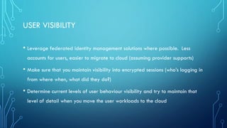USER VISIBILITY
• Leverage federated identity management solutions where possible. Less
accounts for users, easier to migrate to cloud (assuming provider supports)
• Make sure that you maintain visibility into encrypted sessions (who’s logging in
from where when, what did they do?)
• Determine current levels of user behaviour visibility and try to maintain that
level of detail when you move the user workloads to the cloud
 