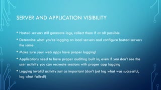 SERVER AND APPLICATION VISIBILITY
• Hosted servers still generate logs, collect them if at all possible
• Determine what you’re logging on local servers and configure hosted servers
the same
• Make sure your web apps have proper logging!
• Applications need to have proper auditing built in; even if you don’t see the
user activity you can recreate sessions with proper app logging
• Logging invalid activity just as important (don’t just log what was successful,
log what failed!)
 