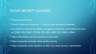 CLOUD SECURITY ALLIANCE
• Cloud Controls Matrix
• Control framework based on 13 security and operational domains
• Foundation is mapped to industry recognized standards and frameworks such
as COBIT, ISO 27001/27002, PCI, NIST, NERC CIP, PIPEDA, HIPAA
• Tailors Information Security practices to the cloud
• Helps companies evaluate cloud vendor security
• Helps companies make decisions on their own cloud security requirements
 