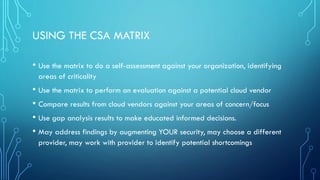 USING THE CSA MATRIX
• Use the matrix to do a self-assessment against your organization, identifying
areas of criticality
• Use the matrix to perform an evaluation against a potential cloud vendor
• Compare results from cloud vendors against your areas of concern/focus
• Use gap analysis results to make educated informed decisions.
• May address findings by augmenting YOUR security, may choose a different
provider, may work with provider to identify potential shortcomings
 
