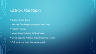 AGENDA FOR TODAY
• Quick intro to Dave
• Security Challenges Moving to the Cloud
• Visibility Today
• Maintaining Visibility In The Cloud
• Cloud Security Alliance Cloud Controls Matrix
• Call to Action (yes, this means you!)
 