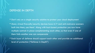 DEFENSE IN DEPTH
• Don’t rely on a single security solution to protect your cloud deployment
• Many virtual firewalls/security devices have A/V and anti-malware scanners
built into them, use them! Along with host-based protection you now have
multiple controls in place complementing each other, so that even if one of
them fails another one can compensate
• Each layer of defense should support each other and provide an additional
level of protection (“Defense in Depth”)
 