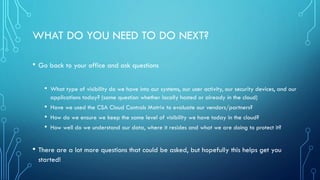 WHAT DO YOU NEED TO DO NEXT?
• Go back to your office and ask questions
• What type of visibility do we have into our systems, our user activity, our security devices, and our
applications today? (same question whether locally hosted or already in the cloud)
• Have we used the CSA Cloud Controls Matrix to evaluate our vendors/partners?
• How do we ensure we keep the same level of visibility we have today in the cloud?
• How well do we understand our data, where it resides and what we are doing to protect it?
• There are a lot more questions that could be asked, but hopefully this helps get you
started!
 