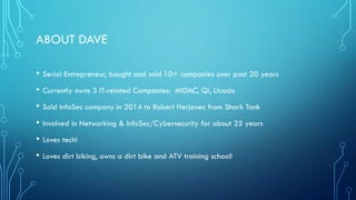 • Serial Entrepreneur, bought and sold 10+ companies over past 20 years
• Currently owns 3 IT-related Companies: MIDAC, Qi, Uzado
• Sold InfoSec company in 2014 to Robert Herjavec from Shark Tank
• Involved in Networking & InfoSec/Cybersecurity for about 25 years
• Loves tech!
• Loves dirt biking, owns a dirt bike and ATV training school!
ABOUT DAVE
 