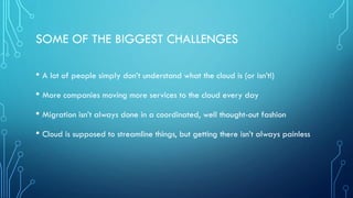 • A lot of people simply don’t understand what the cloud is (or isn’t!)
• More companies moving more services to the cloud every day
• Migration isn’t always done in a coordinated, well thought-out fashion
• Cloud is supposed to streamline things, but getting there isn’t always painless
SOME OF THE BIGGEST CHALLENGES
 
