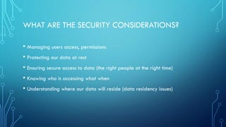 WHAT ARE THE SECURITY CONSIDERATIONS?
• Managing users access, permissions
• Protecting our data at rest
• Ensuring secure access to data (the right people at the right time)
• Knowing who is accessing what when
• Understanding where our data will reside (data residency issues)
 