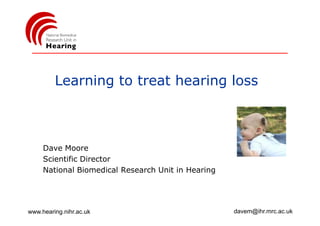 Learning to treat hearing loss



     Dave Moore
     Scientific Director
     National Biomedical Research Unit in Hearing




www.hearing.nihr.ac.uk                              davem@ihr.mrc.ac.uk
 