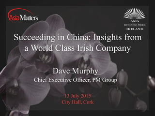 13 July 2015
City Hall, Cork
Succeeding in China: Insights from
a World Class Irish Company
Dave Murphy
Chief Executive Officer, PM Group
 