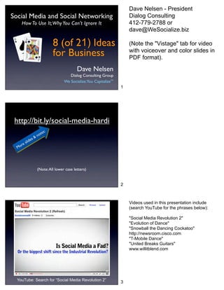 Dave Nelsen - President
Social Media and Social Networking                                     Dialog Consulting
     How To Use It; Why You Can’t Ignore It                            412-779-2788 or
                                                                       dave@WeSocialize.biz

                           8 (of 21) Ideas                             (Note the "Vistage" tab for video
                           for Business                                with voiceover and color slides in
                                                                       PDF format).

                                          Dave Nelsen
                                     Dialog Consulting Group
                                  We Socialize;You CapitalizeTM.
                                                                   1




 http://bit.ly/social-media-hardi
                       :
                    tes
                & no
           es
       slid
    re
  Mo




                  (Note: All lower case letters)


                                                                   2



                                                                       Videos used in this presentation include
                                                                       (search YouTube for the phrases below):

                                                                       "Social Media Revolution 2"
                                                                       "Evolution of Dance"
                                                                       "Snowball the Dancing Cockatoo"
                                                                       http://newsroom.cisco.com
                                                                       "T-Mobile Dance"
                                                                       "United Breaks Guitars"
                                                                       www.willitblend.com




  YouTube: Search for “Social Media Revolution 2”
                                                                   3
 