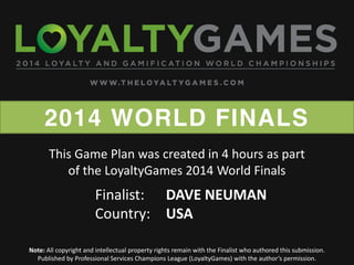 2014 WORLD FINALS
Note: All copyright and intellectual property rights remain with the Finalist who authored this submission.
Published  by  Professional  Services  Champions  League  (LoyaltyGames)  with  the  author’s  permission.    
Finalist: DAVE NEUMAN
Country: USA
This Game Plan was created in 4 hours as part
of the LoyaltyGames 2014 World Finals
 