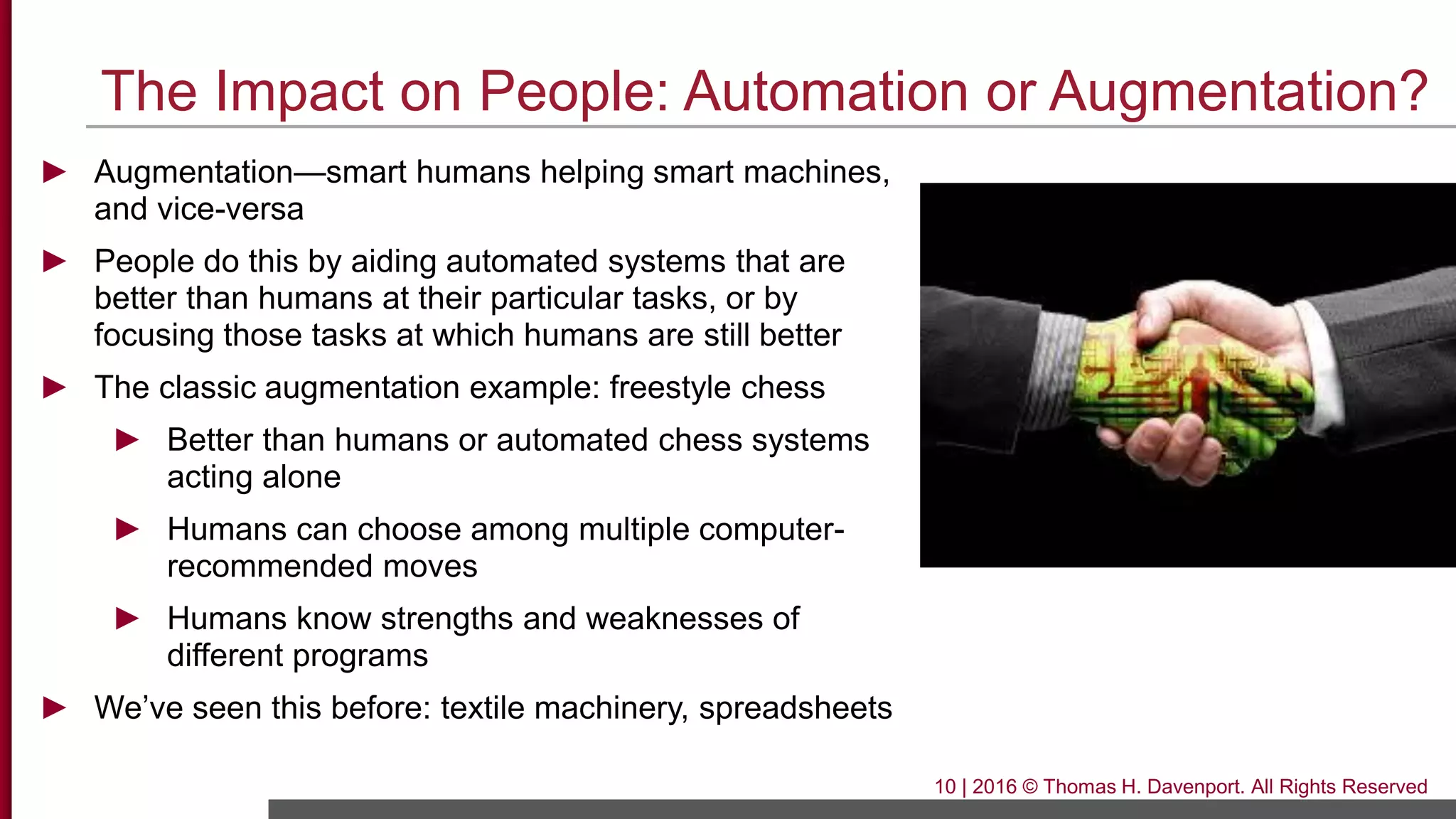The Impact on People: Automation or Augmentation?
► Augmentation—smart humans helping smart machines,
and vice-versa
► People do this by aiding automated systems that are
better than humans at their particular tasks, or by
focusing those tasks at which humans are still better
► The classic augmentation example: freestyle chess
► Better than humans or automated chess systems
acting alone
► Humans can choose among multiple computer-
recommended moves
► Humans know strengths and weaknesses of
different programs
► We’ve seen this before: textile machinery, spreadsheets
10 | 2016 © Thomas H. Davenport. All Rights Reserved
 