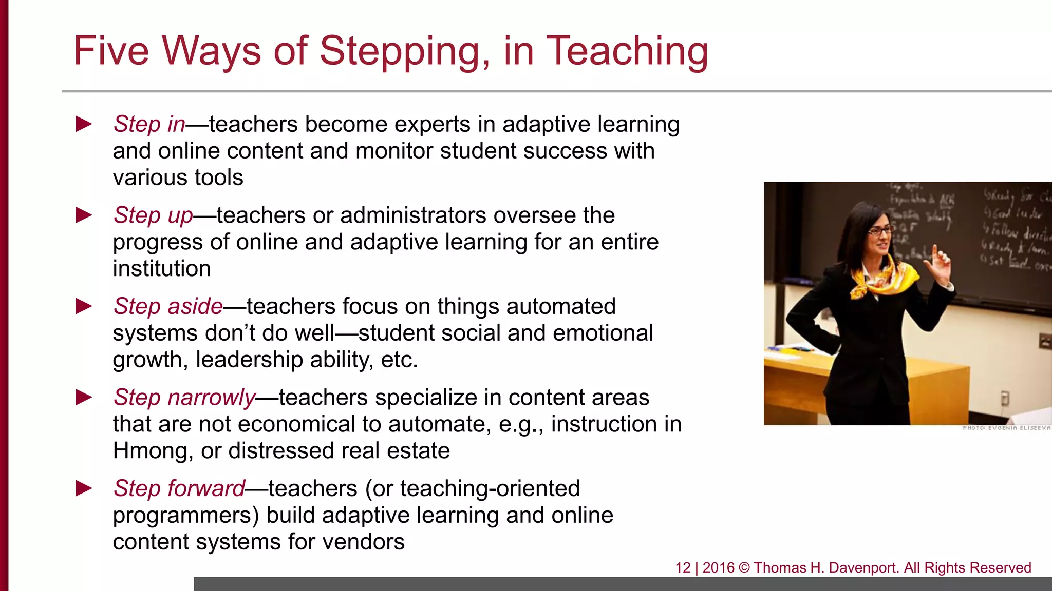 Five Ways of Stepping, in Teaching
► Step in—teachers become experts in adaptive learning
and online content and monitor student success with
various tools
► Step up—teachers or administrators oversee the
progress of online and adaptive learning for an entire
institution
► Step aside—teachers focus on things automated
systems don’t do well—student social and emotional
growth, leadership ability, etc.
► Step narrowly—teachers specialize in content areas
that are not economical to automate, e.g., instruction in
Hmong, or distressed real estate
► Step forward—teachers (or teaching-oriented
programmers) build adaptive learning and online
content systems for vendors
12 | 2016 © Thomas H. Davenport. All Rights Reserved
 