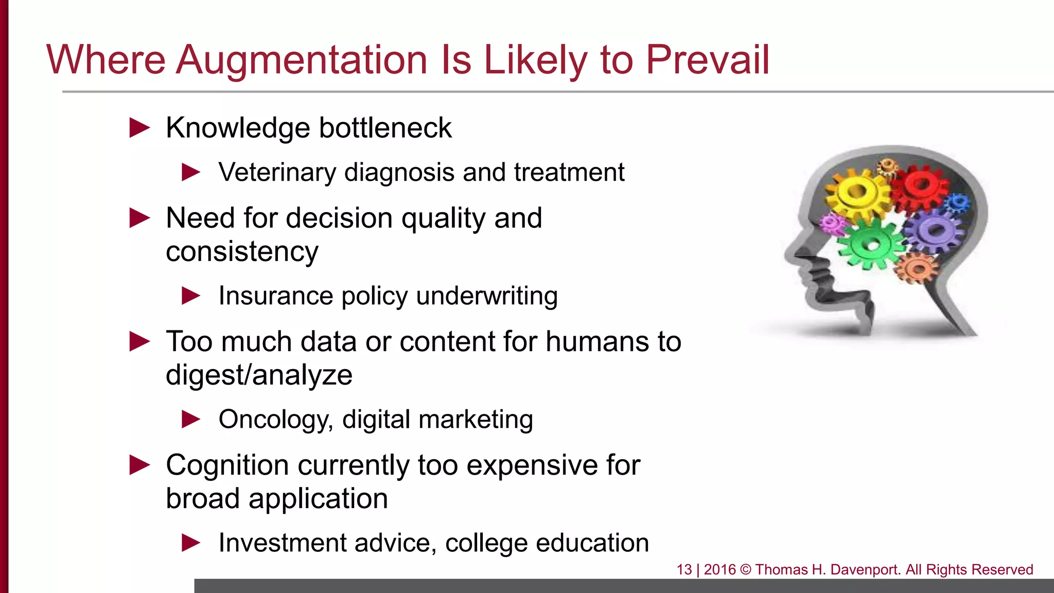 Where Augmentation Is Likely to Prevail
► Knowledge bottleneck
► Veterinary diagnosis and treatment
► Need for decision quality and
consistency
► Insurance policy underwriting
► Too much data or content for humans to
digest/analyze
► Oncology, digital marketing
► Cognition currently too expensive for
broad application
► Investment advice, college education
13 | 2016 © Thomas H. Davenport. All Rights Reserved
 