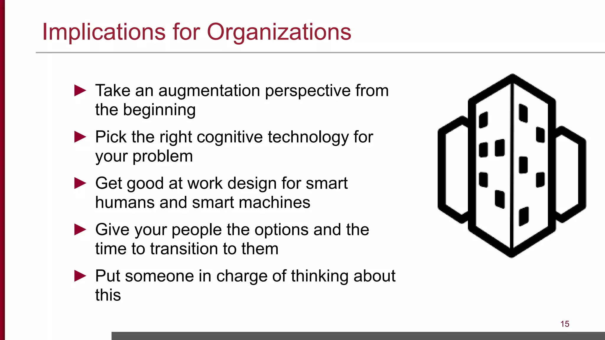 Implications for Organizations
15
► Take an augmentation perspective from
the beginning
► Pick the right cognitive technology for
your problem
► Get good at work design for smart
humans and smart machines
► Give your people the options and the
time to transition to them
► Put someone in charge of thinking about
this
 