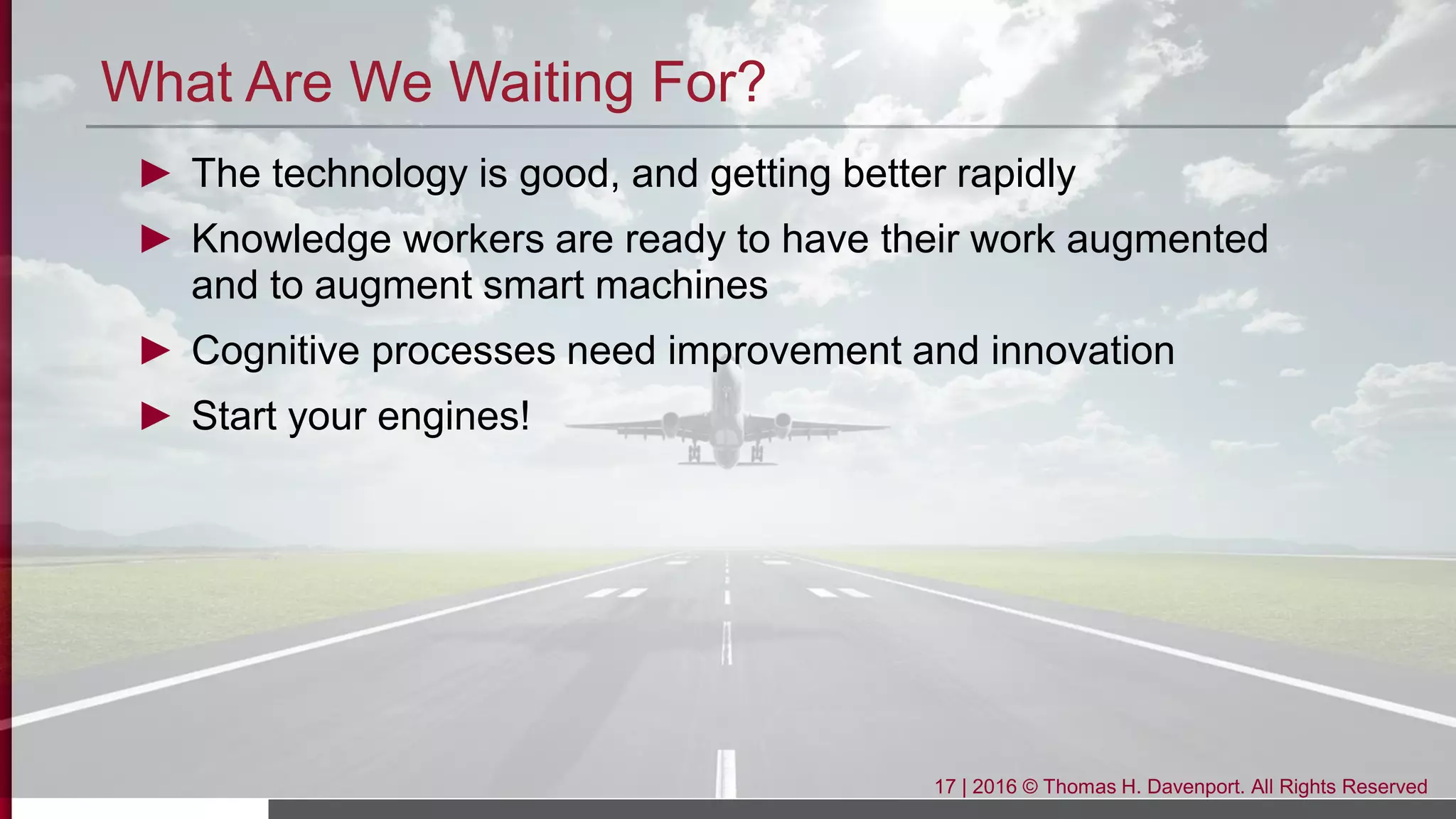 What Are We Waiting For?
► The technology is good, and getting better rapidly
► Knowledge workers are ready to have their work augmented
and to augment smart machines
► Cognitive processes need improvement and innovation
► Start your engines!
17 | 2016 © Thomas H. Davenport. All Rights Reserved
 