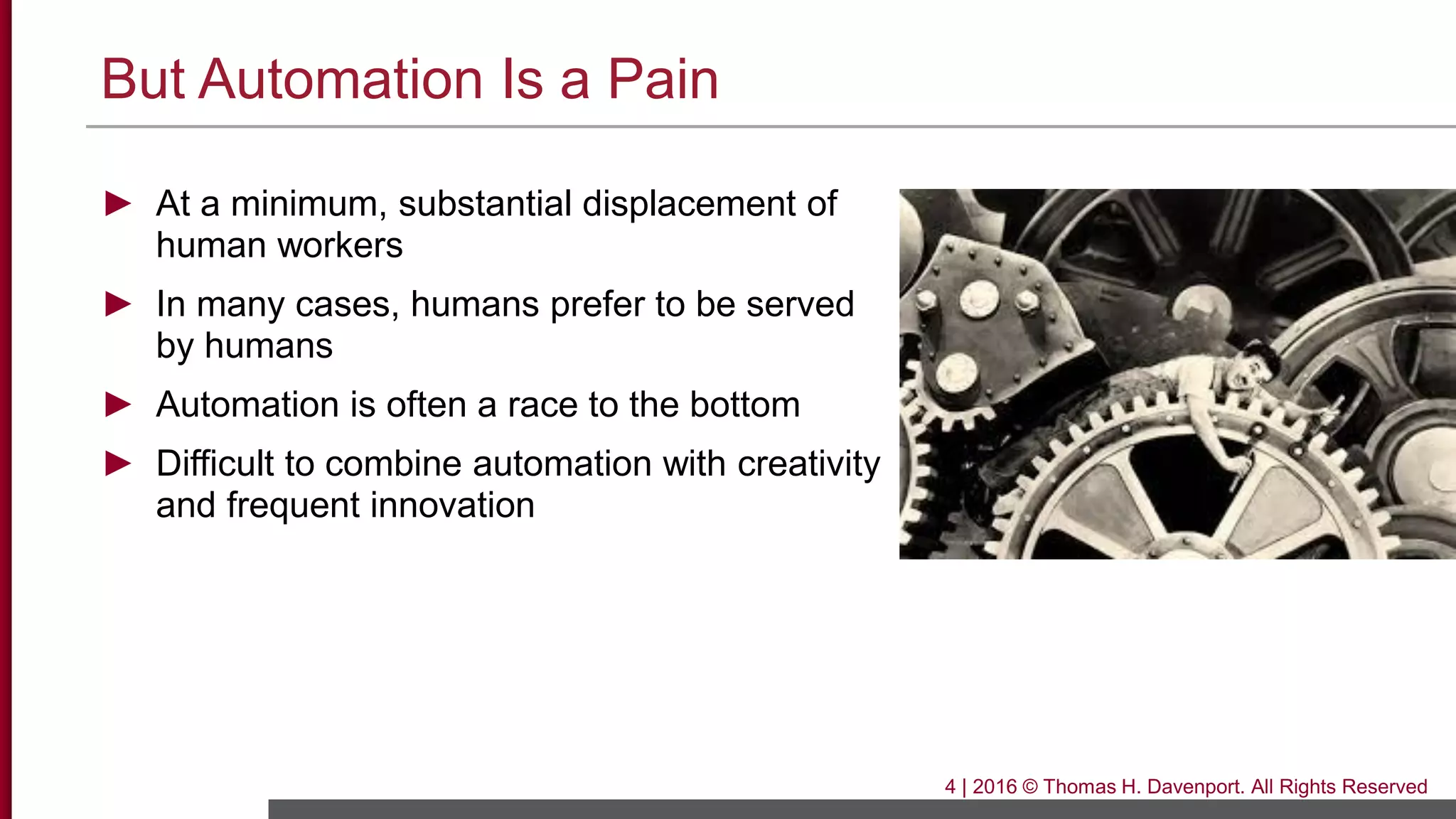 But Automation Is a Pain
► At a minimum, substantial displacement of
human workers
► In many cases, humans prefer to be served
by humans
► Automation is often a race to the bottom
► Difficult to combine automation with creativity
and frequent innovation
4 | 2016 © Thomas H. Davenport. All Rights Reserved
 