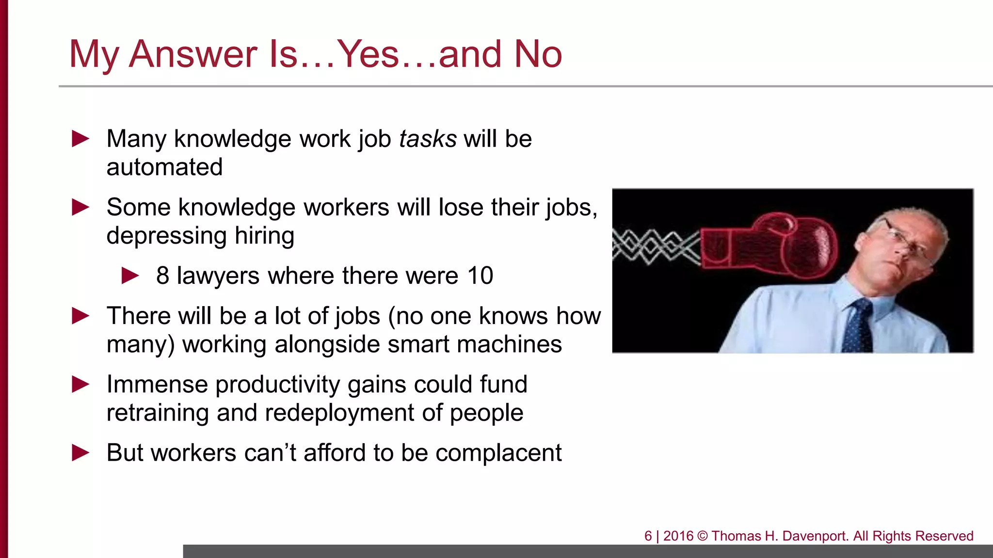 My Answer Is…Yes…and No
► Many knowledge work job tasks will be
automated
► Some knowledge workers will lose their jobs,
depressing hiring
► 8 lawyers where there were 10
► There will be a lot of jobs (no one knows how
many) working alongside smart machines
► Immense productivity gains could fund
retraining and redeployment of people
► But workers can’t afford to be complacent
6 | 2016 © Thomas H. Davenport. All Rights Reserved
 