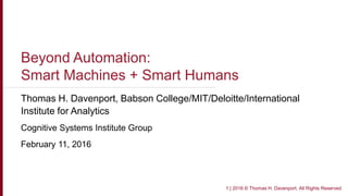 Beyond Automation:
Smart Machines + Smart Humans
Thomas H. Davenport, Babson College/MIT/Deloitte/International
Institute for Analytics
Cognitive Systems Institute Group
February 11, 2016
1 | 2016 © Thomas H. Davenport. All Rights Reserved
 