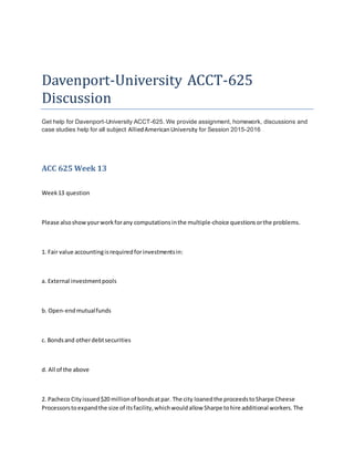 Davenport-University ACCT-625
Discussion
Get help for Davenport-University ACCT-625. We provide assignment, homework, discussions and
case studies help for all subject AlliedAmericanUniversity for Session 2015-2016
ACC 625 Week 13
Week13 question
Please alsoshowyourworkforany computationsinthe multiple-choice questionsorthe problems.
1. Fair value accountingisrequiredforinvestmentsin:
a. External investmentpools
b. Open-endmutualfunds
c. Bondsand otherdebtsecurities
d. All of the above
2. Pacheco Cityissued$20 millionof bondsatpar. The city loanedthe proceedstoSharpe Cheese
Processorstoexpandthe size of itsfacility,whichwouldallow Sharpe tohire additional workers.The
 