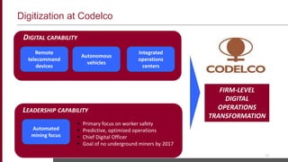 Digitization at Codelco
10
Remote
telecommand
devices
Autonomous
vehicles
Integrated
operations
centers
Automated
mining focus
DIGITAL CAPABILITY
LEADERSHIP CAPABILITY
 Primary focus on worker safety
 Predictive, optimized operations
 Chief Digital Officer
 Goal of no underground miners by 2017
FIRM-LEVEL
DIGITAL
OPERATIONS
TRANSFORMATION
 