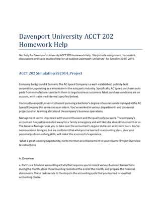 Davenport University ACCT 202
Homework Help
Get helpforDavenport-University ACCT202 HomeworkHelp. We provide assignment, homework,
discussions and case studies help for all subject Davenport-University for Session 2015-2016
ACCT 202 SimulationSS2014_Project
CompanyBackground& ScenarioThe AC SpeedCompanyisawell-established,publicly-held
corporation,operatingasa wholesalerinthe autoparts industry.Specifically,ACSpeedpurchasesauto
parts frommanufacturersandsellsthemtolarge businesscustomers.Mostpurchasesandsalesare on
account,withtrade creditterms(specifiedbelow).
You’re a DavenportUniversitystudentpursuingabachelor’sdegreeinbusinessandemployedatthe AC
SpeedCompanythissemesterasanintern.You’ve workedinvariousdepartmentsandonseveral
projectssofar, learningalotabout the company’sbusinessoperations.
Managementseemsimpressedwithyourenthusiasmandthe qualityof yourwork.The company’s
accountanthas justbeencalledawayfora familyemergencyandwill likelybe absentforamonthor so.
The General Manager asksyou to take overthe accountant’sregulardutiesonan interimbasis.You’re
nervousaboutdoingso,but are confidentthatwhatyou’ve learnedinaccountingclass,plus your
personal problem-solvingskills,will make thisasuccessful experience.
What a greatlearningopportunity,nottomentionanenhancementtoyourresume!ProjectOverview
& Instructions
A. Overview
a. Part 1 isa financial accountingactivitythatrequiresyoutorecordvariousbusinesstransactions
duringthe month,close the accountingrecordsat the endof the month,and prepare the financial
statements.These tasksrelate tothe stepsinthe accountingcycle thatyoulearnedinyourfirst
accountingcourse.`
 