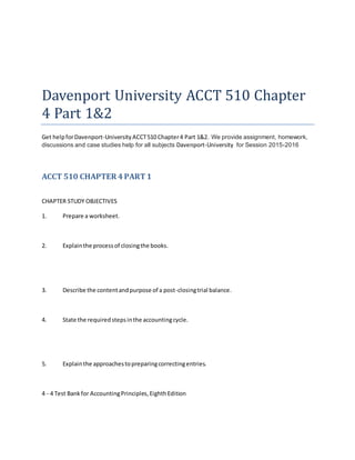 Davenport University ACCT 510 Chapter
4 Part 1&2
Get helpforDavenport-University ACCT510 Chapter4 Part 1&2. We provide assignment, homework,
discussions and case studies help for all subjects Davenport-University for Session 2015-2016
ACCT 510 CHAPTER 4PART1
CHAPTER STUDY OBJECTIVES
1. Prepare a worksheet.
2. Explainthe processof closingthe books.
3. Describe the contentandpurpose of a post-closingtrial balance.
4. State the requiredstepsinthe accountingcycle.
5. Explainthe approachestopreparingcorrectingentries.
4 - 4 Test Bankfor AccountingPrinciples,EighthEdition
 