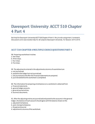 Davenport University ACCT 510 Chapter
4 Part 4
Get helpforDavenport-University ACCT510 Chapter4 Part 4. We provide assignment, homework,
discussions and case studies help for all subjects Davenport-University for Session 2015-2016.
ACCT 510 CHAPTER 4MULTIPLE CHOICE QUESTIONS PART4
38. Preparingaworksheetinvolves
a. two steps.
b. three steps.
c. four steps.
d. five steps.
39. The adjustmentsenteredinthe adjustmentscolumnsof aworksheetare
a. not journalized.
b. postedtothe ledgerbutnot journalized.
c. not journalizeduntil afterthe financial statementsare prepared.
d. journalizedbeforethe worksheetiscompleted.
40. The informationforpreparingatrial balance ona worksheetisobtainedfrom
a. financial statements.
b. general ledgeraccounts.
c. general journal entries.
d. businessdocuments.
41. Afterthe adjustingentriesare journalizedandpostedtothe accountsinthe general
ledger,the balance of eachaccount shouldagree withthe balance shownonthe
a. adjustedtrial balance.
b. post-closingtrial balance.
c. the general journal.
d. adjustmentscolumnsof the worksheet.
 