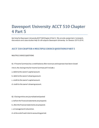 Davenport University ACCT 510 Chapter
4 Part 5
Get helpforDavenport-University ACCT510 Chapter4 Part 5. We provide assignment, homework,
discussions and case studies help for all subjects Davenport-University for Session 2015-2016.
ACCT 510 CHAPTER 4MULTIPLE CHOICE QUESTIONS PART5
MULTIPLE CHOICE QUESTIONS
61. If Income Summaryhas a creditbalance afterrevenuesandexpenseshave beenclosed
intoit,the closingentryforIncome Summarywill include a
a. debittothe owner'scapital account.
b. debittothe owner'sdrawingaccount.
c. creditto the owner'scapital account.
d. creditto the owner'sdrawingaccount.
62. Closingentriesare journalizedandposted
a. before the financial statementsare prepared.
b. afterthe financial statementsare prepared.
c. at management'sdiscretion.
d. at the endof eachinterimaccountingperiod.
 