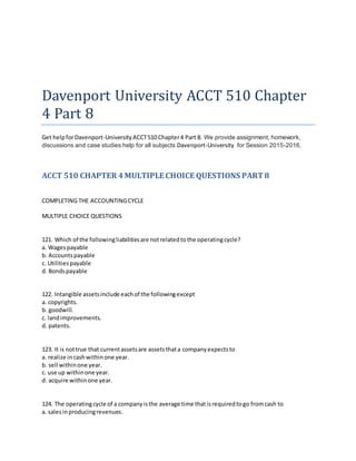 Davenport University ACCT 510 Chapter
4 Part 8
Get helpforDavenport-University ACCT510 Chapter4 Part 8. We provide assignment, homework,
discussions and case studies help for all subjects Davenport-University for Session 2015-2016.
ACCT 510 CHAPTER 4MULTIPLE CHOICE QUESTIONS PART8
COMPLETING THE ACCOUNTINGCYCLE
MULTIPLE CHOICE QUESTIONS
121. Which of the followingliabilitiesare notrelatedtothe operatingcycle?
a. Wagespayable
b. Accountspayable
c. Utilitiespayable
d. Bondspayable
122. Intangible assetsinclude eachof the followingexcept
a. copyrights.
b. goodwill.
c. landimprovements.
d. patents.
123. It is nottrue that currentassetsare assetsthata companyexpectsto
a. realize incashwithinone year.
b. sell withinone year.
c. use up withinone year.
d. acquire withinone year.
124. The operatingcycle of a companyisthe average time thatisrequiredtogo fromcash to
a. salesinproducingrevenues.
 