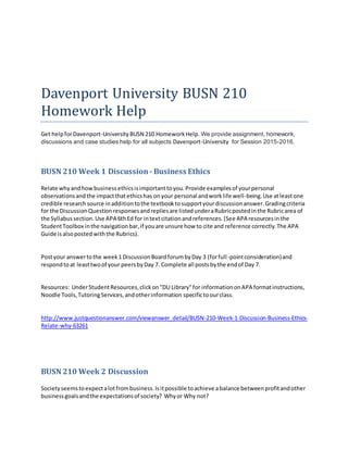 Davenport University BUSN 210
Homework Help
Get helpforDavenport-University BUSN 210 HomeworkHelp. We provide assignment, homework,
discussions and case studies help for all subjects Davenport-University for Session 2015-2016.
BUSN 210 Week 1 Discussion- Business Ethics
Relate whyandhowbusinessethicsisimportanttoyou.Provide examplesof yourpersonal
observationsandthe impactthatethicshas onyour personal andworklife well-being.Use atleastone
credible researchsource inadditiontothe textbooktosupportyourdiscussionanswer.Gradingcriteria
for the DiscussionQuestionresponsesandrepliesare listedunderaRubricpostedinthe Rubricarea of
the Syllabussection.Use APA 6thEd for intextcitationandreferences.(See APA resourcesinthe
StudentToolbox inthe navigationbar,if youare unsure how to cite and reference correctly.The APA
Guide isalsopostedwiththe Rubrics).
Postyour answertothe week1 DiscussionBoardforumbyDay 3 (forfull-pointconsideration)and
respondtoat leasttwoof your peersbyDay 7. Complete all postsbythe endof Day 7.
Resources: UnderStudentResources,clickon"DU Library"for informationonAPA formatinstructions,
Noodle Tools,TutoringServices,andotherinformation specifictoourclass.
http://www.justquestionanswer.com/viewanswer_detail/BUSN-210-Week-1-Discussion-Business-Ethics-
Relate-why-63261
BUSN 210 Week 2 Discussion
Societyseemstoexpectalotfrombusiness.Isitpossible toachieve abalance betweenprofitandother
businessgoalsandthe expectationsof society? Whyor Why not?
 