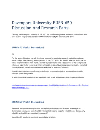Davenport-University BUSN-650
Discussion And Research Parts
Get help for Davenport-University BUSN 650. We provide assignment, homework, discussions and
case studies help for all subject AlliedAmericanUniversity for Session 2015-2016
BUSN 650 Week 1 Discussion1
D1
For the weeks following, you will develop a proposal to conduct a research project to resolve an
issue; it might be something your supervisor or the CEO would ask you to “ look into and come up
with a recommendation next month.” Identify a problem and write a description of the background
relating to a particular research problem (or need). An actual business problem should be indicated
(topics generally come from the student’s workplace or an area of interest).
You will need to get approval from your instructor to ensure the topic is appropriate and not to
complex for the assignment.
At least 3 academic references are expected, cited in-text and referenced in proper APA format.
http://www.justquestionanswer.com/viewanswer_detail/BUSN-650-Week-1-Discussion-1-D1-For-the-
weeks-following-41532
BUSN 650 Week 1 Discussion2
Research and provide an explanation and definition of validity, and illustrate an example to
demonstrate validity and lack of validity. Complete the same steps for reliability, and discuss why
reliability and validity are important in research?
Use at least 3 academic sources to support your analysis.
 