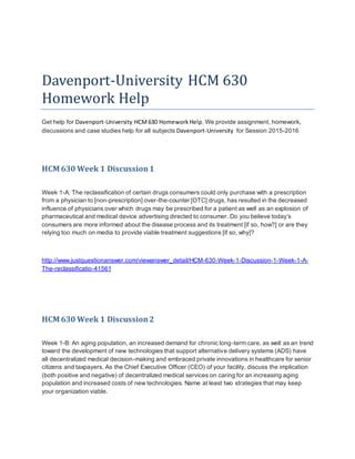 Davenport-University HCM 630
Homework Help
Get help for Davenport-University HCM630 HomeworkHelp. We provide assignment, homework,
discussions and case studies help for all subjects Davenport-University for Session 2015-2016
HCM 630 Week 1 Discussion1
Week 1-A: The reclassification of certain drugs consumers could only purchase with a prescription
from a physician to [non-prescription] over-the-counter [OTC] drugs, has resulted in the decreased
influence of physicians over which drugs may be prescribed for a patient as well as an explosion of
pharmaceutical and medical device advertising directed to consumer. Do you believe today’s
consumers are more informed about the disease process and its treatment [if so, how?] or are they
relying too much on media to provide viable treatment suggestions [if so, why]?
http://www.justquestionanswer.com/viewanswer_detail/HCM-630-Week-1-Discussion-1-Week-1-A-
The-reclassificatio-41561
HCM 630 Week 1 Discussion2
Week 1-B: An aging population, an increased demand for chronic long-term care, as well as an trend
toward the development of new technologies that support alternative delivery systems (ADS) have
all decentralized medical decision-making and embraced private innovations in healthcare for senior
citizens and taxpayers. As the Chief Executive Officer (CEO) of your facility, discuss the implication
(both positive and negative) of decentralized medical services on caring for an increasing aging
population and increased costs of new technologies. Name at least two strategies that may keep
your organization viable.
 