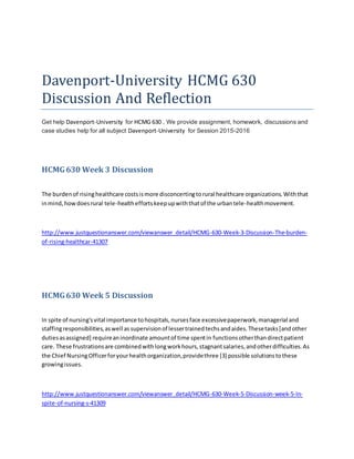 Davenport-University HCMG 630
Discussion And Reflection
Get help Davenport-University for HCMG 630 . We provide assignment, homework, discussions and
case studies help for all subject Davenport-University for Session 2015-2016
HCMG630 Week 3 Discussion
The burdenof risinghealthcare costsismore disconcertingtorural healthcare organizations.Withthat
inmind,howdoesrural tele-healtheffortskeepupwiththatof the urbantele-healthmovement.
http://www.justquestionanswer.com/viewanswer_detail/HCMG-630-Week-3-Discussion-The-burden-
of-rising-healthcar-41307
HCMG630 Week 5 Discussion
In spite of nursing'svital importance tohospitals,nursesface excessivepaperwork,managerial and
staffingresponsibilities,aswell assupervisionof lessertrainedtechsandaides.Thesetasks[andother
dutiesasassigned] requireaninordinate amountof time spentin functionsotherthandirectpatient
care. These frustrationsare combinedwithlongworkhours,stagnantsalaries,andotherdifficulties.As
the Chief NursingOfficerforyourhealthorganization,providethree [3] possible solutionstothese
growingissues.
http://www.justquestionanswer.com/viewanswer_detail/HCMG-630-Week-5-Discussion-week-5-In-
spite-of-nursing-s-41309
 